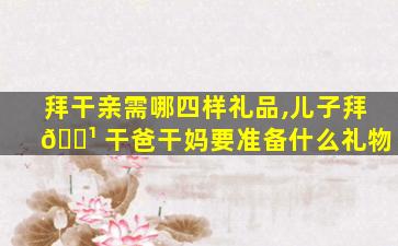 拜干亲需哪四样礼品,儿子拜 🌹 干爸干妈要准备什么礼物